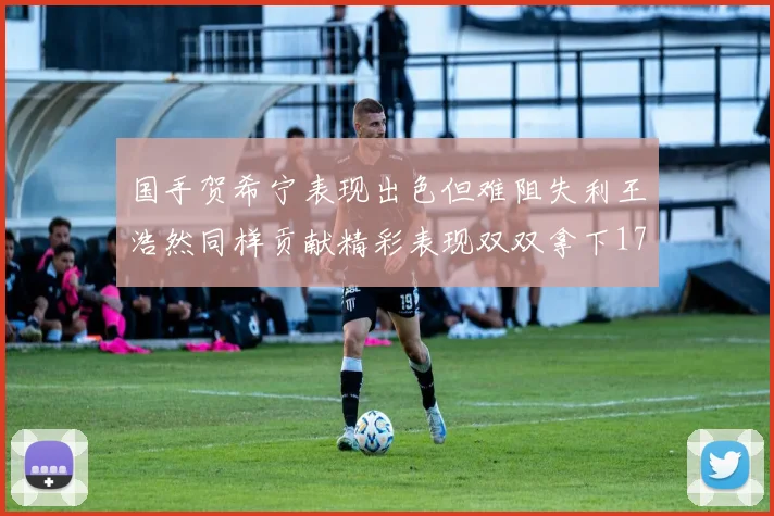 国手贺希宁表现出色但难阻失利王浩然同样贡献精彩表现双双拿下17分7板