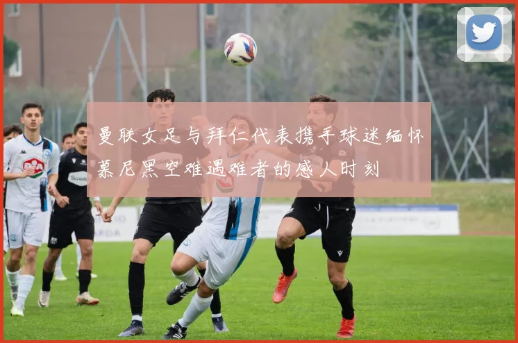 曼联女足与拜仁代表携手球迷缅怀慕尼黑空难遇难者的感人时刻