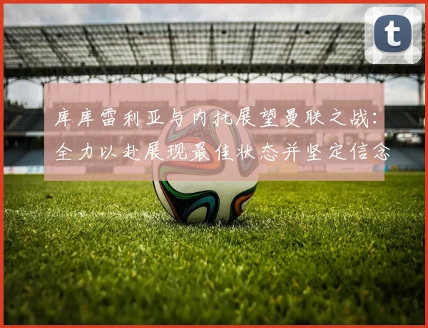 库库雷利亚与内托展望曼联之战：全力以赴展现最佳状态并坚定信念