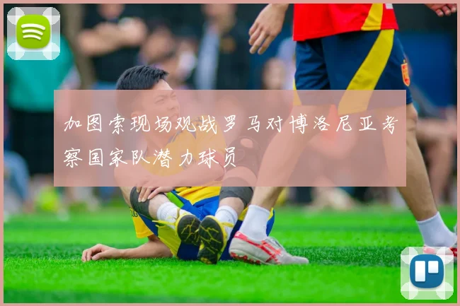 加图索现场观战罗马对博洛尼亚考察国家队潜力球员