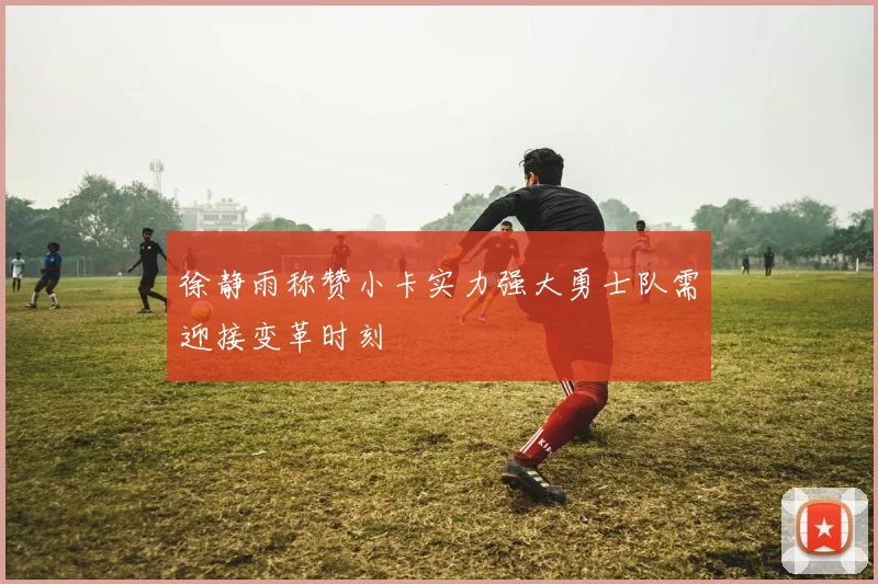 徐静雨称赞小卡实力强大勇士队需迎接变革时刻