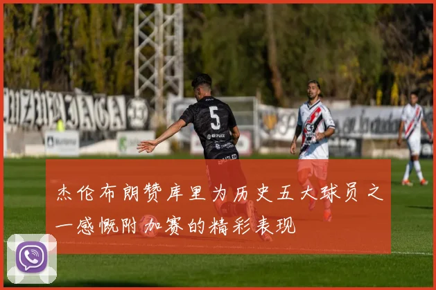 杰伦布朗赞库里为历史五大球员之一感慨附加赛的精彩表现