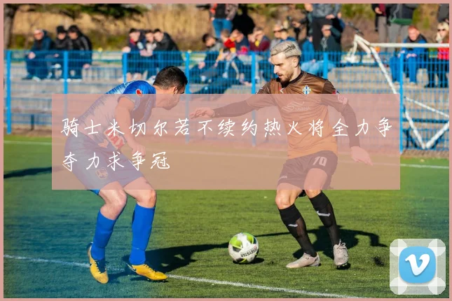 骑士米切尔若不续约热火将全力争夺力求争冠