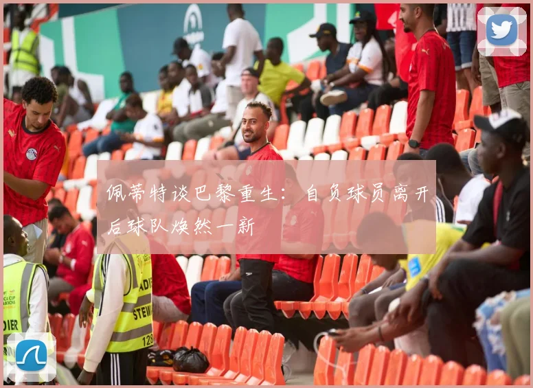 佩蒂特谈巴黎重生：自负球员离开后球队焕然一新