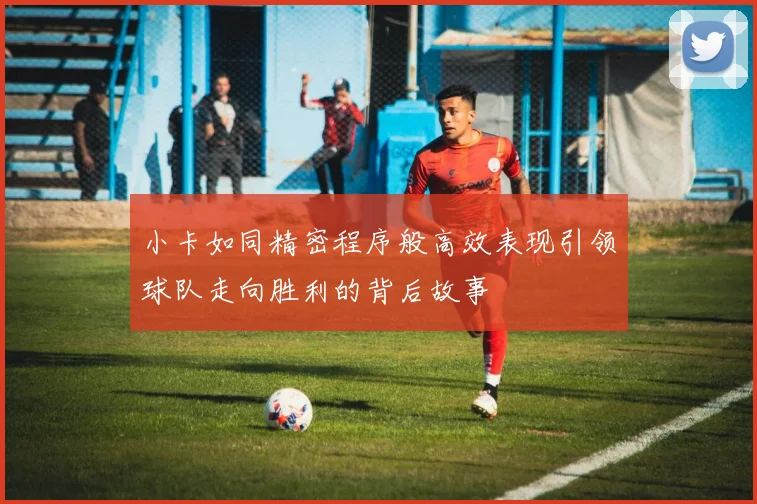 小卡如同精密程序般高效表现引领球队走向胜利的背后故事