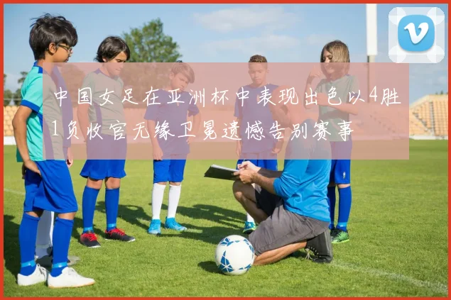 中国女足在亚洲杯中表现出色以4胜1负收官无缘卫冕遗憾告别赛事