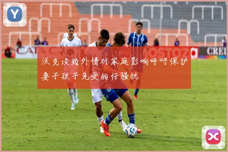沃克谈婚外情对家庭影响呼吁保护妻子孩子免受狗仔骚扰