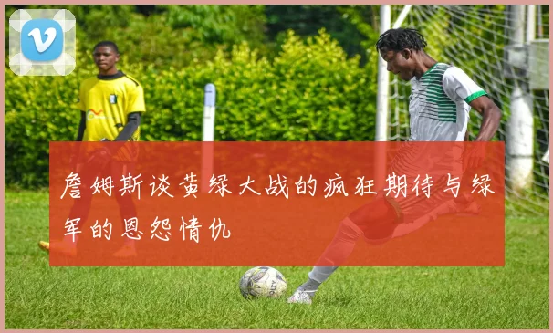 詹姆斯谈黄绿大战的疯狂期待与绿军的恩怨情仇