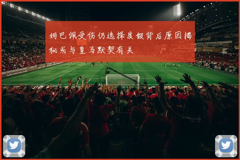 姆巴佩受伤仍选择度假背后原因揭秘或与皇马默契有关