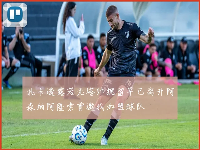 扎卡透露若无塔帅挽留早已离开阿森纳阿隆索曾邀我加盟球队