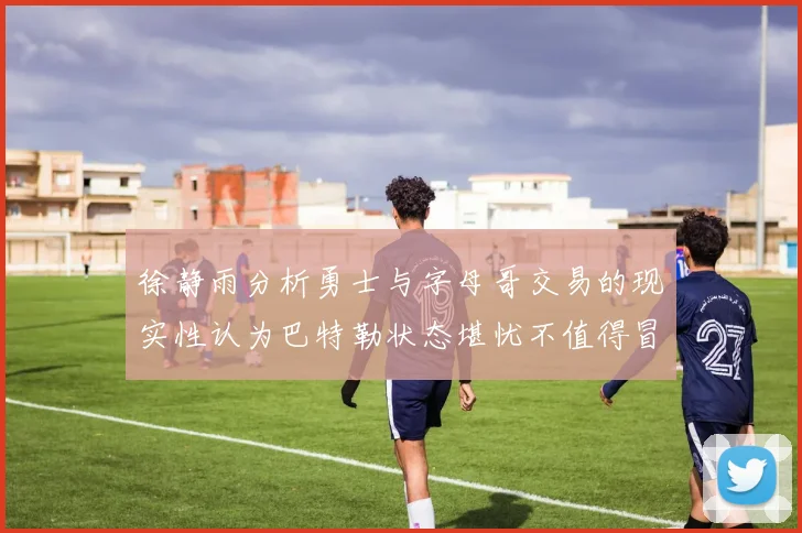 徐静雨分析勇士与字母哥交易的现实性认为巴特勒状态堪忧不值得冒险
