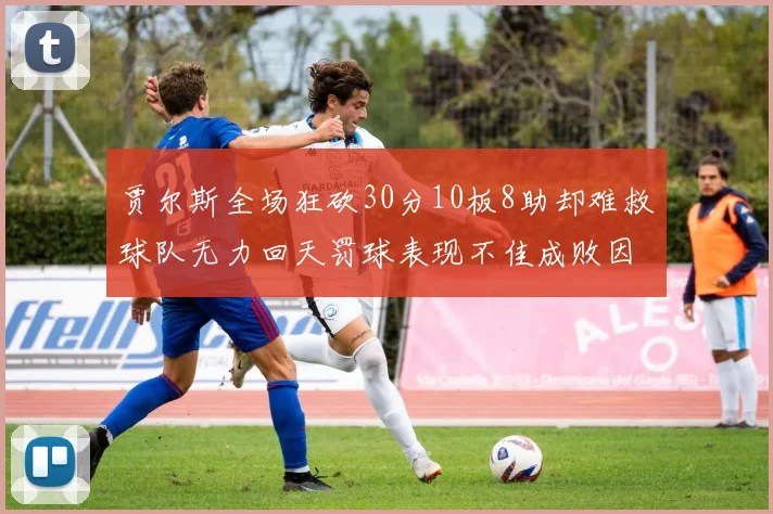 贾尔斯全场狂砍30分10板8助却难救球队无力回天罚球表现不佳成败因