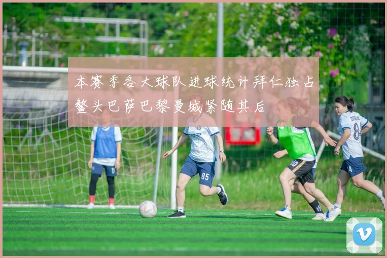 本赛季各大球队进球统计拜仁独占鳌头巴萨巴黎曼城紧随其后