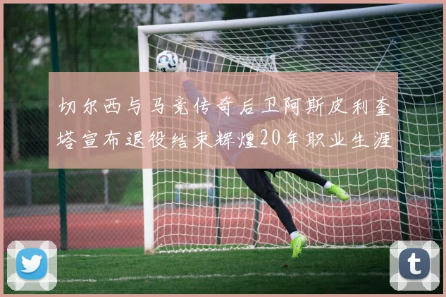 切尔西与马竞传奇后卫阿斯皮利奎塔宣布退役结束辉煌20年职业生涯