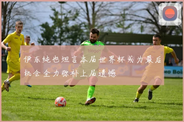 伊东纯也坦言本届世界杯或为最后机会全力弥补上届遗憾