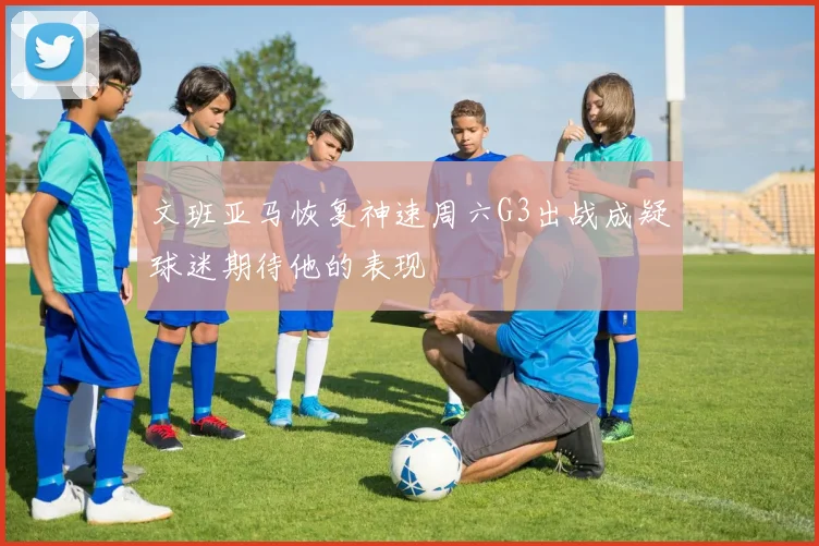 文班亚马恢复神速周六G3出战成疑球迷期待他的表现