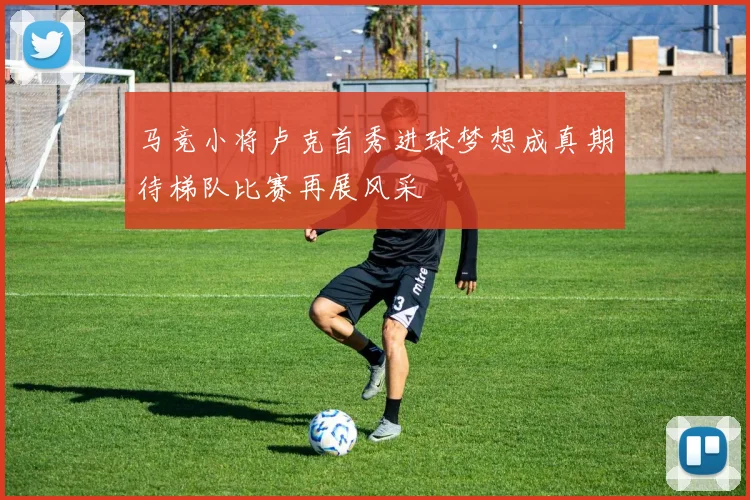 马竞小将卢克首秀进球梦想成真期待梯队比赛再展风采