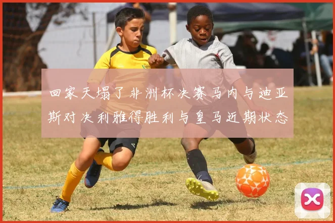 回家天塌了非洲杯决赛马内与迪亚斯对决利雅得胜利与皇马近期状态堪忧