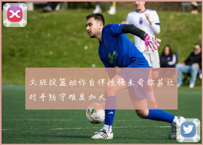 文班投篮动作自律性强米奇称其让对手防守难度加大