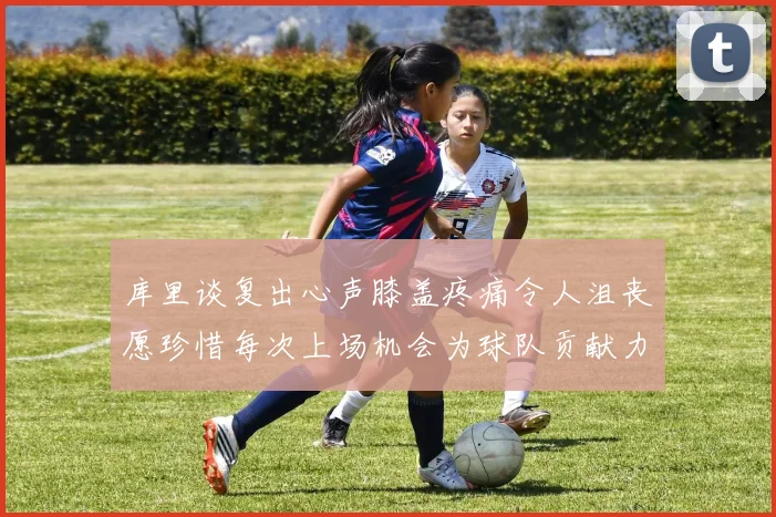 库里谈复出心声膝盖疼痛令人沮丧愿珍惜每次上场机会为球队贡献力量