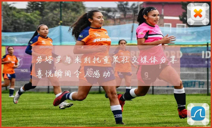 劳塔罗与米利托重聚社交媒体分享喜悦瞬间令人感动