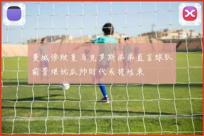 曼城惨败皇马克罗斯弟弟直言球队前景堪忧瓜帅时代或将结束
