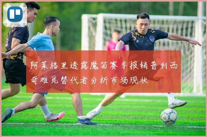 阿莱格里透露魔笛赛季报销普利西奇难觅替代者分析市场现状
