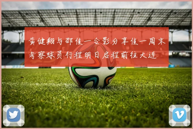 黄健翔与邵佳一合影分享佳一周末考察球员行程明日启程前往大连