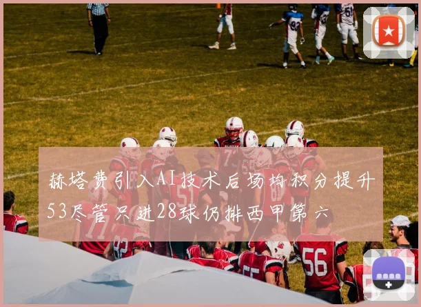 赫塔费引入AI技术后场均积分提升53尽管只进28球仍排西甲第六