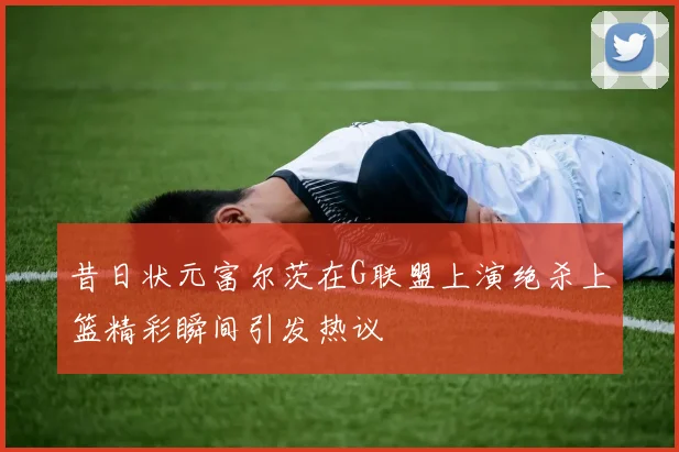 昔日状元富尔茨在G联盟上演绝杀上篮精彩瞬间引发热议